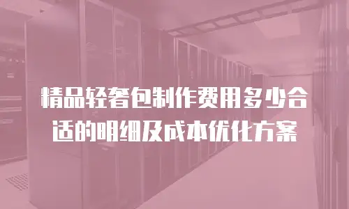 精品轻奢包制作费用多少合适的明细及成本优化方案