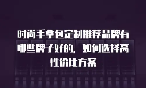 时尚手拿包定制推荐品牌有哪些牌子好的，如何选择高性价比方案