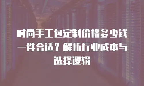 时尚手工包定制价格多少钱一件合适？解析行业成本与选择逻辑