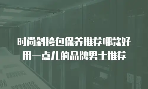 时尚斜挎包保养推荐哪款好用一点儿的品牌男士推荐