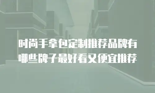 时尚手拿包定制推荐品牌有哪些牌子最好看又便宜推荐