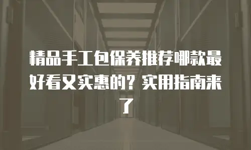 精品手工包保养推荐哪款最好看又实惠的？实用指南来了