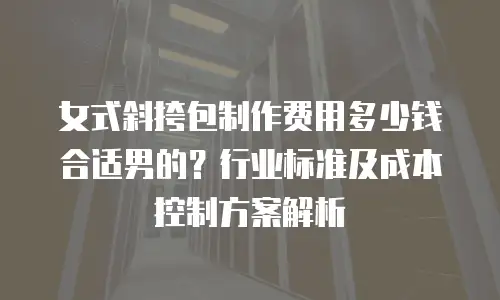 女式斜挎包制作费用多少钱合适男的？行业标准及成本控制方案解析