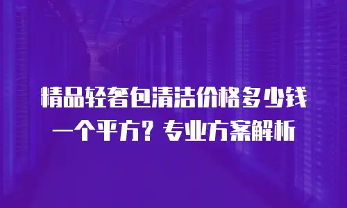 精品轻奢包清洁价格多少钱一个平方？专业方案解析