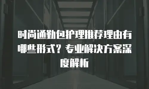 时尚通勤包护理推荐理由有哪些形式？专业解决方案深度解析