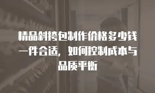 精品斜挎包制作价格多少钱一件合适，如何控制成本与品质平衡
