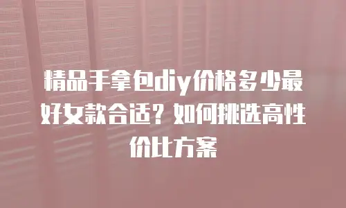 精品手拿包diy价格多少最好女款合适？如何挑选高性价比方案