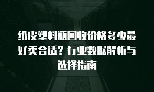 纸皮塑料瓶回收价格多少最好卖合适？行业数据解析与选择指南