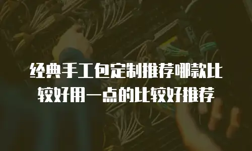 经典手工包定制推荐哪款比较好用一点的比较好推荐