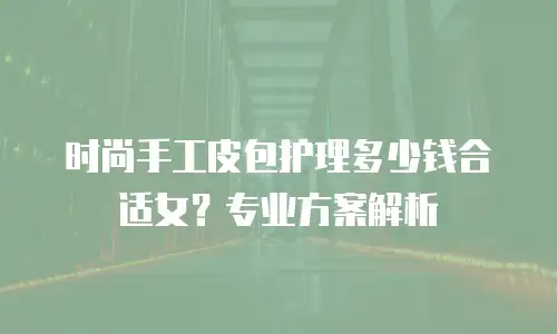 时尚手工皮包护理多少钱合适女？专业方案解析