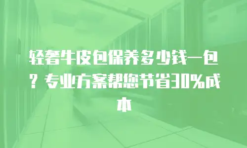 轻奢牛皮包保养多少钱一包？专业方案帮您节省30%成本
