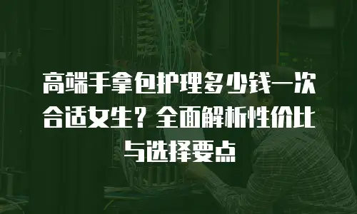 高端手拿包护理多少钱一次合适女生？全面解析性价比与选择要点