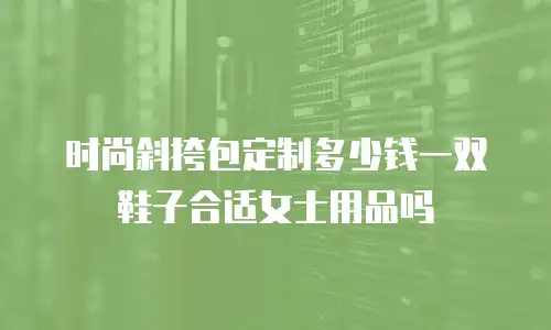 时尚斜挎包定制多少钱一双鞋子合适女士用品吗