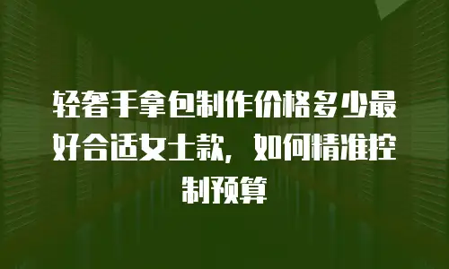 轻奢手拿包制作价格多少最好合适女士款，如何精准控制预算