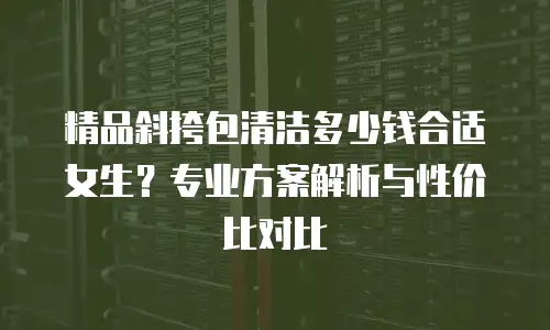 精品斜挎包清洁多少钱合适女生？专业方案解析与性价比对比