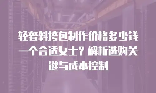 轻奢斜挎包制作价格多少钱一个合适女士？解析选购关键与成本控制
