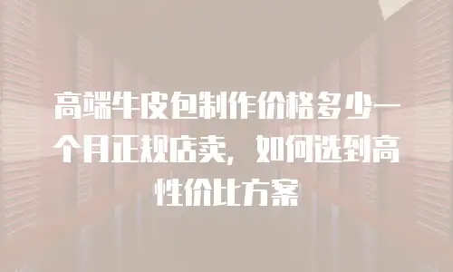 高端牛皮包制作价格多少一个月正规店卖，如何选到高性价比方案