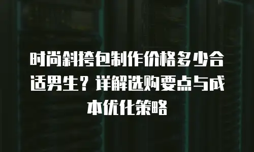 时尚斜挎包制作价格多少合适男生？详解选购要点与成本优化策略