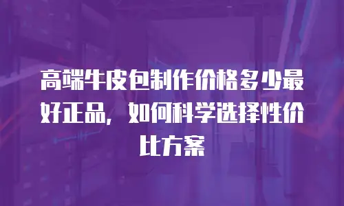 高端牛皮包制作价格多少最好正品，如何科学选择性价比方案