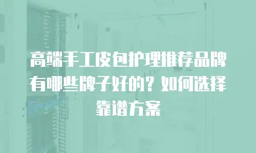 高端手工皮包护理推荐品牌有哪些牌子好的？如何选择靠谱方案
