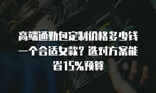 高端通勤包定制价格多少钱一个合适女款？选对方案能省15%预算