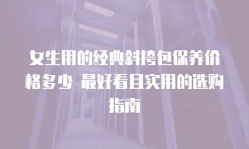 女生用的经典斜挎包保养价格多少 最好看且实用的选购指南
