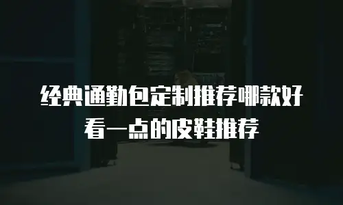 经典通勤包定制推荐哪款好看一点的皮鞋推荐