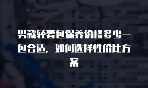 男款轻奢包保养价格多少一包合适，如何选择性价比方案