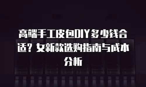 高端手工皮包DIY多少钱合适？女新款选购指南与成本分析