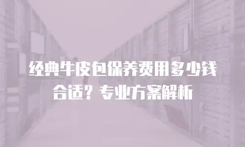 经典牛皮包保养费用多少钱合适？专业方案解析