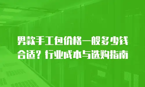 男款手工包价格一般多少钱合适？行业成本与选购指南