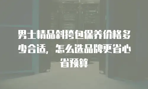 男士精品斜挎包保养价格多少合适，怎么选品牌更省心省预算