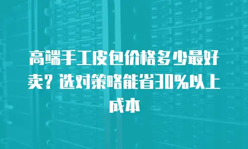 高端手工皮包价格多少最好卖？选对策略能省30%以上成本