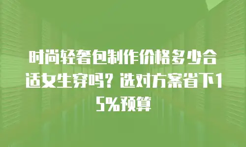 时尚轻奢包制作价格多少合适女生穿吗？选对方案省下15%预算