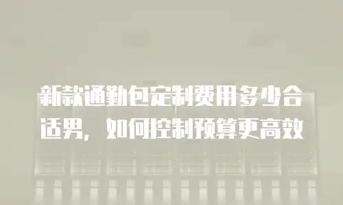 新款通勤包定制费用多少合适男，如何控制预算更高效