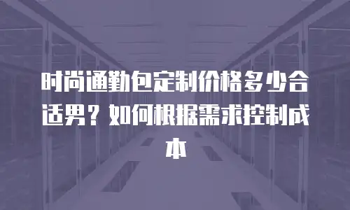 时尚通勤包定制价格多少合适男？如何根据需求控制成本