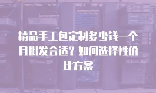 精品手工包定制多少钱一个月批发合适？如何选择性价比方案
