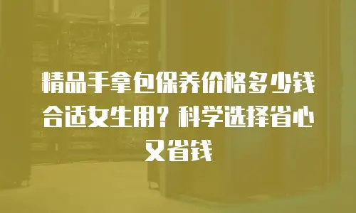 精品手拿包保养价格多少钱合适女生用？科学选择省心又省钱