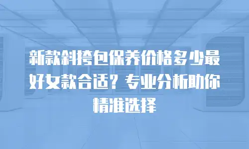 新款斜挎包保养价格多少最好女款合适？专业分析助你精准选择
