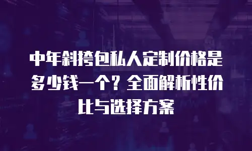 中年斜挎包私人定制价格是多少钱一个？全面解析性价比与选择方案