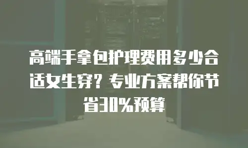 高端手拿包护理费用多少合适女生穿？专业方案帮你节省30%预算