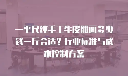 一平尺纯手工牛皮雕画多少钱一斤合适？行业标准与成本控制方案