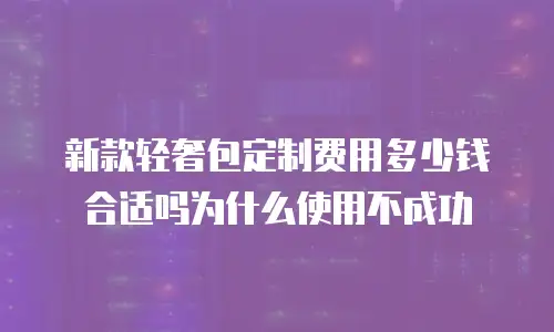 新款轻奢包定制费用多少钱合适吗为什么使用不成功