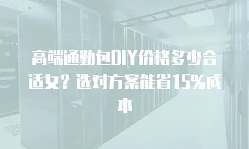 高端通勤包DIY价格多少合适女？选对方案能省15%成本