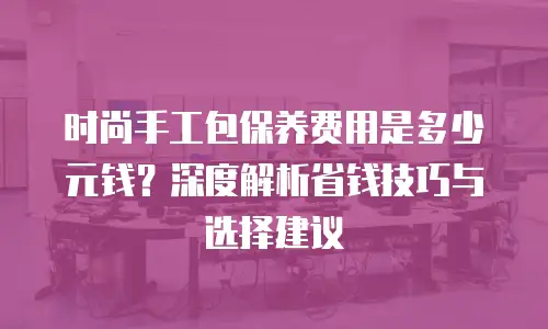 时尚手工包保养费用是多少元钱？深度解析省钱技巧与选择建议