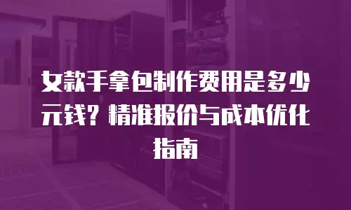 女款手拿包制作费用是多少元钱？精准报价与成本优化指南