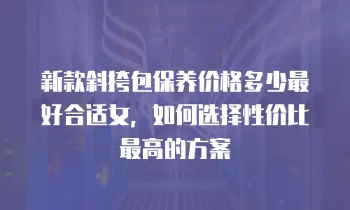 新款斜挎包保养价格多少最好合适女，如何选择性价比最高的方案
