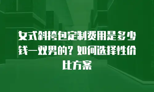 女式斜挎包定制费用是多少钱一双男的？如何选择性价比方案
