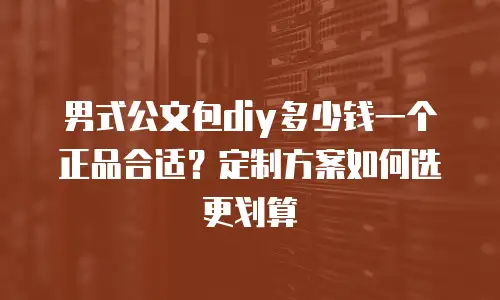 男式公文包diy多少钱一个正品合适？定制方案如何选更划算