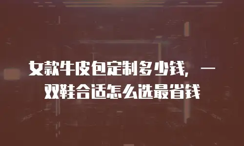 女款牛皮包定制多少钱，一双鞋合适怎么选最省钱